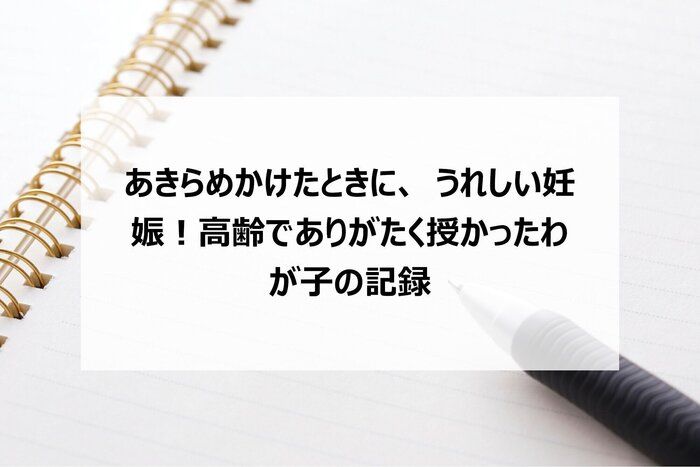 あきらめかけたときに、うれしい妊娠！高齢でありがたく授かったわが子の記録